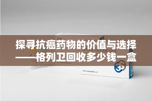 南宁探寻抗癌药物的价值与选择——格列卫回收多少钱一盒的市场解析