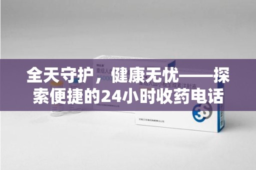 南宁全天守护，健康无忧——探索便捷的24小时收药电话服务