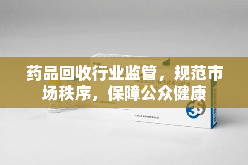 南宁药品回收行业监管，规范市场秩序，保障公众健康