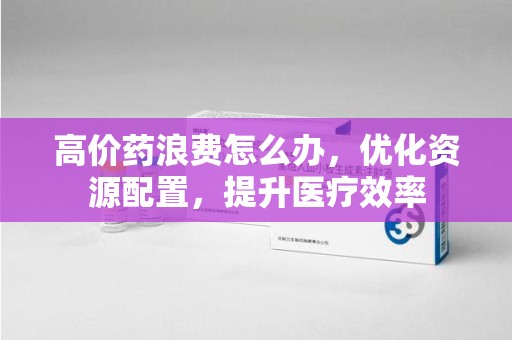 南宁高价药浪费怎么办，优化资源配置，提升医疗效率