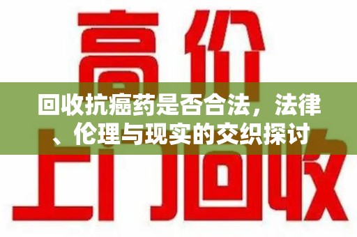 南宁回收抗癌药是否合法，法律、伦理与现实的交织探讨