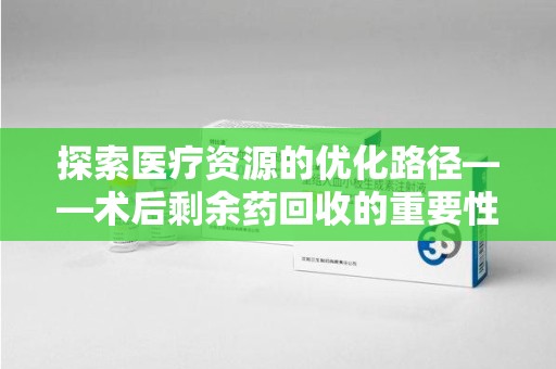 南宁探索医疗资源的优化路径——术后剩余药回收的重要性与实践