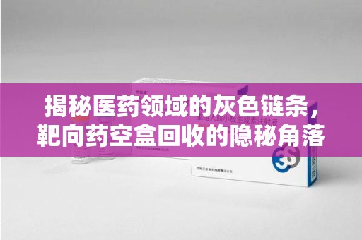 南宁揭秘医药领域的灰色链条，靶向药空盒回收的隐秘角落