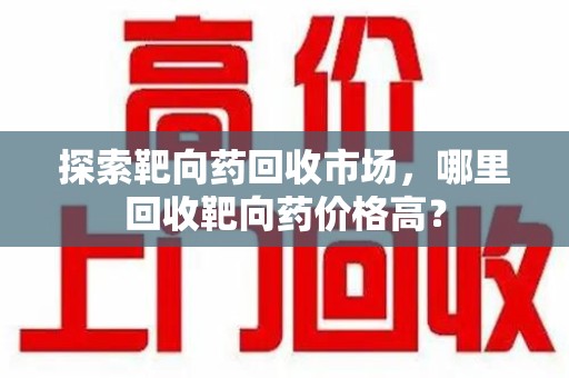 南宁探索靶向药回收市场，哪里回收靶向药价格高？