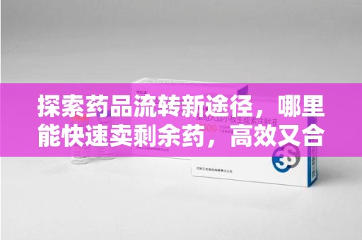 南宁探索药品流转新途径，哪里能快速卖剩余药，高效又合规