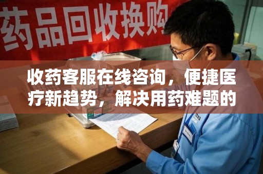 南宁收药客服在线咨询，便捷医疗新趋势，解决用药难题的高效途径