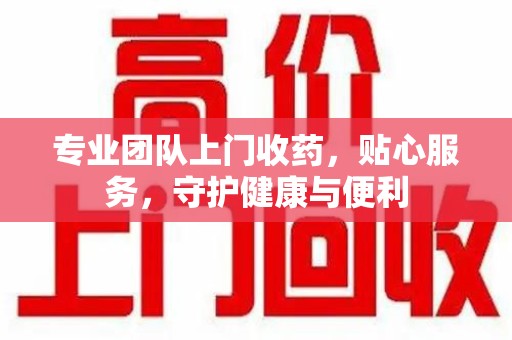 南宁专业团队上门收药，贴心服务，守护健康与便利