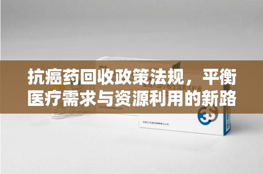 南宁抗癌药回收政策法规，平衡医疗需求与资源利用的新路径