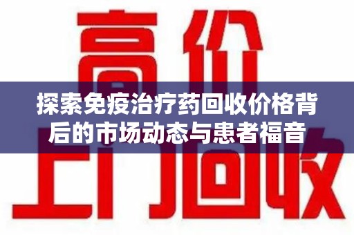 南宁探索免疫治疗药回收价格背后的市场动态与患者福音