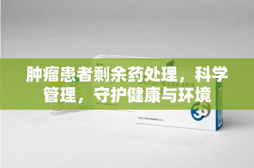 南宁肿瘤患者剩余药处理，科学管理，守护健康与环境