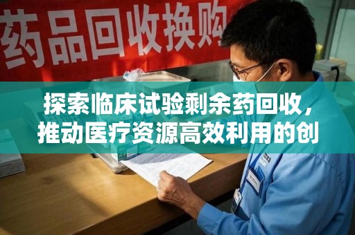 南宁探索临床试验剩余药回收，推动医疗资源高效利用的创新路径