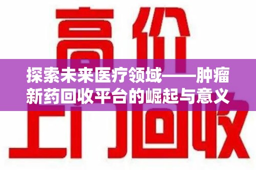南宁探索未来医疗领域——肿瘤新药回收平台的崛起与意义