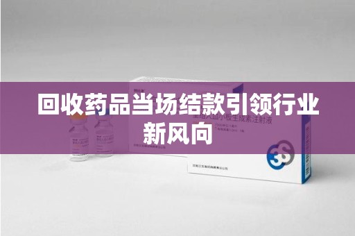 南宁回收药品当场结款引领行业新风向