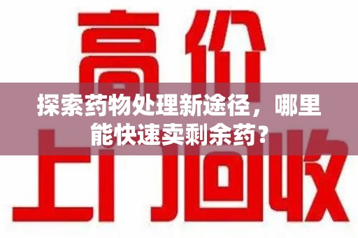 南宁探索药物处理新途径，哪里能快速卖剩余药？