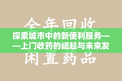 南宁探索城市中的新便利服务——上门收药的崛起与未来发展