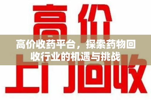 南宁高价收药平台，探索药物回收行业的机遇与挑战
