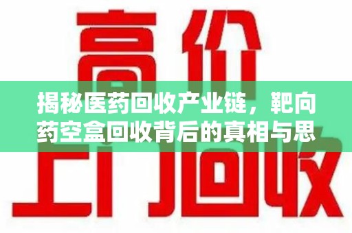 南宁揭秘医药回收产业链，靶向药空盒回收背后的真相与思考