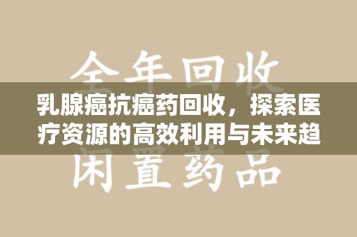 南宁乳腺癌抗癌药回收，探索医疗资源的高效利用与未来趋势