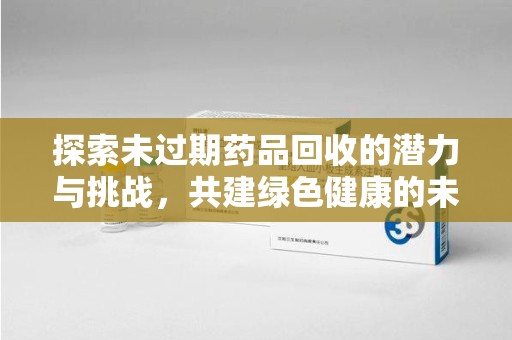 南宁探索未过期药品回收的潜力与挑战，共建绿色健康的未来
